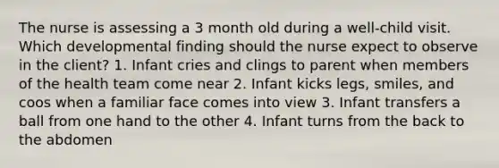 The nurse is assessing a 3 month old during a well-child visit. Which developmental finding should the nurse expect to observe in the client? 1. Infant cries and clings to parent when members of the health team come near 2. Infant kicks legs, smiles, and coos when a familiar face comes into view 3. Infant transfers a ball from one hand to the other 4. Infant turns from the back to the abdomen