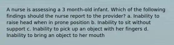 A nurse is assessing a 3 month-old infant. Which of the following findings should the nurse report to the provider? a. Inability to raise head when in prone position b. Inability to sit without support c. Inability to pick up an object with her fingers d. Inability to bring an object to her mouth