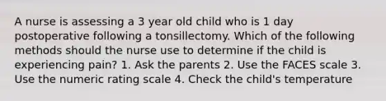 A nurse is assessing a 3 year old child who is 1 day postoperative following a tonsillectomy. Which of the following methods should the nurse use to determine if the child is experiencing pain? 1. Ask the parents 2. Use the FACES scale 3. Use the numeric rating scale 4. Check the child's temperature