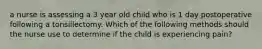 a nurse is assessing a 3 year old child who is 1 day postoperative following a tonsillectomy. Which of the following methods should the nurse use to determine if the child is experiencing pain?