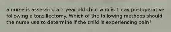 a nurse is assessing a 3 year old child who is 1 day postoperative following a tonsillectomy. Which of the following methods should the nurse use to determine if the child is experiencing pain?