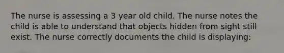 The nurse is assessing a 3 year old child. The nurse notes the child is able to understand that objects hidden from sight still exist. The nurse correctly documents the child is displaying: