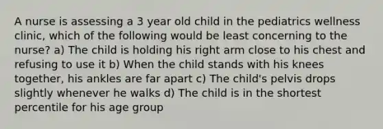 A nurse is assessing a 3 year old child in the pediatrics wellness clinic, which of the following would be least concerning to the nurse? a) The child is holding his right arm close to his chest and refusing to use it b) When the child stands with his knees together, his ankles are far apart c) The child's pelvis drops slightly whenever he walks d) The child is in the shortest percentile for his age group