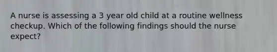 A nurse is assessing a 3 year old child at a routine wellness checkup. Which of the following findings should the nurse expect?