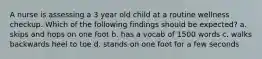 A nurse is assessing a 3 year old child at a routine wellness checkup. Which of the following findings should be expected? a. skips and hops on one foot b. has a vocab of 1500 words c. walks backwards heel to toe d. stands on one foot for a few seconds