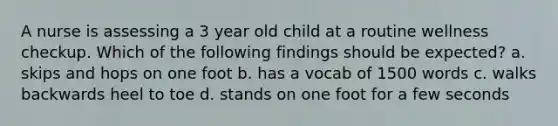 A nurse is assessing a 3 year old child at a routine wellness checkup. Which of the following findings should be expected? a. skips and hops on one foot b. has a vocab of 1500 words c. walks backwards heel to toe d. stands on one foot for a few seconds