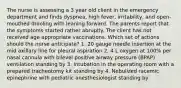 The nurse is assessing a 3 year old client in the emergency department and finds dyspnea, high fever, irritability, and open-mouthed drooling with leaning forward. The parents report that the symptoms started rather abruptly. The client has not received age appropriate vaccinations. Which set of actions should the nurse anticipate? 1. 20 gauge needle insertion at the mid axillary line for pleural aspiration 2. 4 L oxygen at 100% per nasal cannula with bilevel positive airway pressure (BPAP) ventilation standing by 3. Intubation in the operating room with a prepared tracheotomy kit standing by 4. Nebulized racemic epinephrine with pediatric anesthesiologist standing by