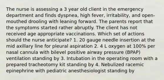 The nurse is assessing a 3 year old client in the emergency department and finds dyspnea, high fever, irritability, and open-mouthed drooling with leaning forward. The parents report that the symptoms started rather abruptly. The client has not received age appropriate vaccinations. Which set of actions should the nurse anticipate? 1. 20 gauge needle insertion at the mid axillary line for pleural aspiration 2. 4 L oxygen at 100% per nasal cannula with bilevel positive airway pressure (BPAP) ventilation standing by 3. Intubation in the operating room with a prepared tracheotomy kit standing by 4. Nebulized racemic epinephrine with pediatric anesthesiologist standing by