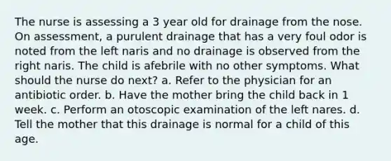 The nurse is assessing a 3 year old for drainage from the nose. On assessment, a purulent drainage that has a very foul odor is noted from the left naris and no drainage is observed from the right naris. The child is afebrile with no other symptoms. What should the nurse do next? a. Refer to the physician for an antibiotic order. b. Have the mother bring the child back in 1 week. c. Perform an otoscopic examination of the left nares. d. Tell the mother that this drainage is normal for a child of this age.