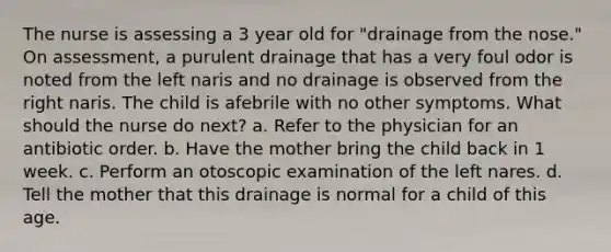 The nurse is assessing a 3 year old for "drainage from the nose." On assessment, a purulent drainage that has a very foul odor is noted from the left naris and no drainage is observed from the right naris. The child is afebrile with no other symptoms. What should the nurse do next? a. Refer to the physician for an antibiotic order. b. Have the mother bring the child back in 1 week. c. Perform an otoscopic examination of the left nares. d. Tell the mother that this drainage is normal for a child of this age.