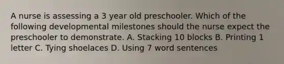 A nurse is assessing a 3 year old preschooler. Which of the following developmental milestones should the nurse expect the preschooler to demonstrate. A. Stacking 10 blocks B. Printing 1 letter C. Tying shoelaces D. Using 7 word sentences