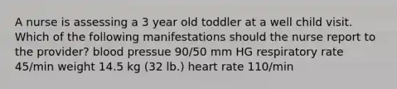 A nurse is assessing a 3 year old toddler at a well child visit. Which of the following manifestations should the nurse report to the provider? blood pressue 90/50 mm HG respiratory rate 45/min weight 14.5 kg (32 lb.) heart rate 110/min