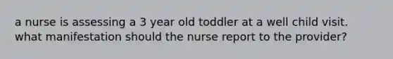 a nurse is assessing a 3 year old toddler at a well child visit. what manifestation should the nurse report to the provider?