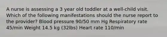 A nurse is assessing a 3 year old toddler at a well-child visit. Which of the following manifestations should the nurse report to the provider? Blood pressure 90/50 mm Hg Respiratory rate 45/min Weight 14.5 kg (32lbs) Heart rate 110/min