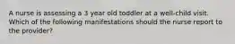 A nurse is assessing a 3 year old toddler at a well-child visit. Which of the following manifestations should the nurse report to the provider?