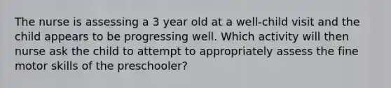 The nurse is assessing a 3 year old at a well-child visit and the child appears to be progressing well. Which activity will then nurse ask the child to attempt to appropriately assess the fine motor skills of the preschooler?