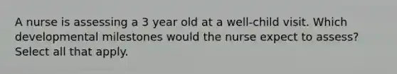 A nurse is assessing a 3 year old at a well-child visit. Which developmental milestones would the nurse expect to assess? Select all that apply.