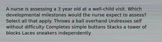 A nurse is assessing a 3 year old at a well-child visit. Which developmental milestones would the nurse expect to assess? Select all that apply. Throws a ball overhand Undresses self without difficulty Completes simple buttons Stacks a tower of blocks Laces sneakers independently