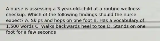 A nurse is assessing a 3 year-old-child at a routine wellness checkup. Which of the following findings should the nurse expect? A. Skips and hops on one foot B. Has a vocabulary of 1,500 words C. Walks backwards heel to toe D. Stands on one foot for a few seconds