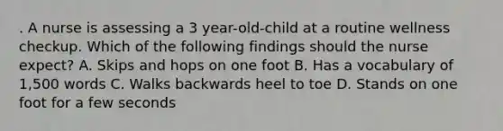 . A nurse is assessing a 3 year-old-child at a routine wellness checkup. Which of the following findings should the nurse expect? A. Skips and hops on one foot B. Has a vocabulary of 1,500 words C. Walks backwards heel to toe D. Stands on one foot for a few seconds