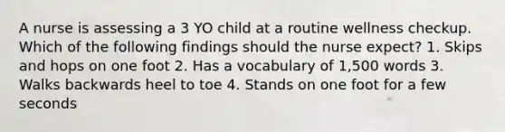 A nurse is assessing a 3 YO child at a routine wellness checkup. Which of the following findings should the nurse expect? 1. Skips and hops on one foot 2. Has a vocabulary of 1,500 words 3. Walks backwards heel to toe 4. Stands on one foot for a few seconds