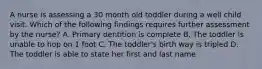 A nurse is assessing a 30 month old toddler during a well child visit. Which of the following findings requires further assessment by the nurse? A. Primary dentition is complete B. The toddler is unable to hop on 1 foot C. The toddler's birth way is tripled D. The toddler is able to state her first and last name