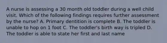 A nurse is assessing a 30 month old toddler during a well child visit. Which of the following findings requires further assessment by the nurse? A. Primary dentition is complete B. The toddler is unable to hop on 1 foot C. The toddler's birth way is tripled D. The toddler is able to state her first and last name