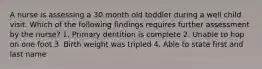 A nurse is assessing a 30 month old toddler during a well child visit. Which of the following findings requires further assessment by the nurse? 1. Primary dentition is complete 2. Unable to hop on one foot 3. Birth weight was tripled 4. Able to state first and last name