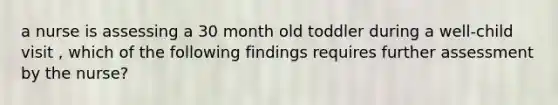 a nurse is assessing a 30 month old toddler during a well-child visit , which of the following findings requires further assessment by the nurse?