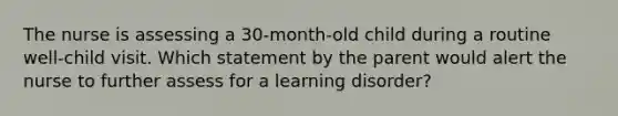 The nurse is assessing a 30-month-old child during a routine well-child visit. Which statement by the parent would alert the nurse to further assess for a learning disorder?