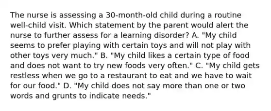 The nurse is assessing a 30-month-old child during a routine well-child visit. Which statement by the parent would alert the nurse to further assess for a learning disorder? A. "My child seems to prefer playing with certain toys and will not play with other toys very much." B. "My child likes a certain type of food and does not want to try new foods very often." C. "My child gets restless when we go to a restaurant to eat and we have to wait for our food." D. "My child does not say more than one or two words and grunts to indicate needs."