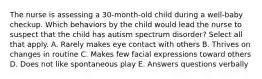 The nurse is assessing a 30-month-old child during a well-baby checkup. Which behaviors by the child would lead the nurse to suspect that the child has autism spectrum disorder? Select all that apply. A. Rarely makes eye contact with others B. Thrives on changes in routine C. Makes few facial expressions toward others D. Does not like spontaneous play E. Answers questions verbally