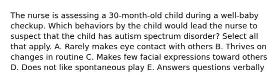 The nurse is assessing a 30-month-old child during a well-baby checkup. Which behaviors by the child would lead the nurse to suspect that the child has autism spectrum disorder? Select all that apply. A. Rarely makes eye contact with others B. Thrives on changes in routine C. Makes few facial expressions toward others D. Does not like spontaneous play E. Answers questions verbally