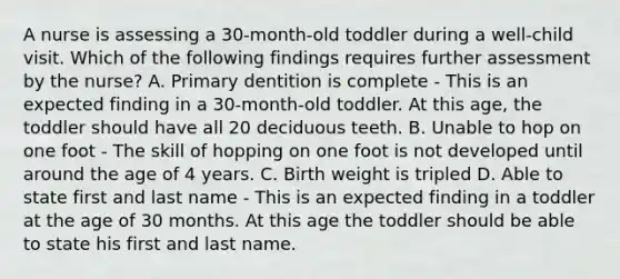 A nurse is assessing a 30-month-old toddler during a well-child visit. Which of the following findings requires further assessment by the nurse? A. Primary dentition is complete - This is an expected finding in a 30-month-old toddler. At this age, the toddler should have all 20 deciduous teeth. B. Unable to hop on one foot - The skill of hopping on one foot is not developed until around the age of 4 years. C. Birth weight is tripled D. Able to state first and last name - This is an expected finding in a toddler at the age of 30 months. At this age the toddler should be able to state his first and last name.