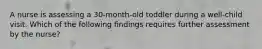 A nurse is assessing a 30-month-old toddler during a well-child visit. Which of the following findings requires further assessment by the nurse?