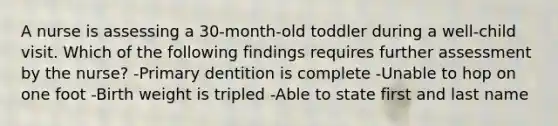 A nurse is assessing a 30-month-old toddler during a well-child visit. Which of the following findings requires further assessment by the nurse? -Primary dentition is complete -Unable to hop on one foot -Birth weight is tripled -Able to state first and last name