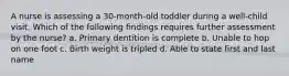 A nurse is assessing a 30-month-old toddler during a well-child visit. Which of the following findings requires further assessment by the nurse? a. Primary dentition is complete b. Unable to hop on one foot c. Birth weight is tripled d. Able to state first and last name