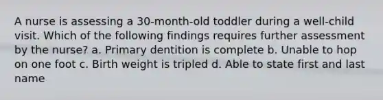 A nurse is assessing a 30-month-old toddler during a well-child visit. Which of the following findings requires further assessment by the nurse? a. Primary dentition is complete b. Unable to hop on one foot c. Birth weight is tripled d. Able to state first and last name