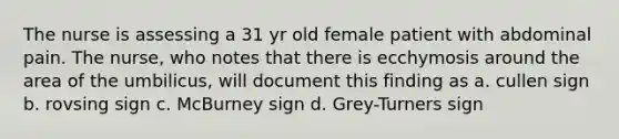 The nurse is assessing a 31 yr old female patient with abdominal pain. The nurse, who notes that there is ecchymosis around the area of the umbilicus, will document this finding as a. cullen sign b. rovsing sign c. McBurney sign d. Grey-Turners sign