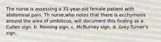 The nurse is assessing a 31-year-old female patient with abdominal pain. Th nurse,who notes that there is ecchymosis around the area of umbilicus, will document this finding as a. Cullen sign. b. Rovsing sign. c. McBurney sign. d. Grey-Turner's sign.