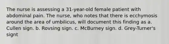 The nurse is assessing a 31-year-old female patient with abdominal pain. The nurse, who notes that there is ecchymosis around the area of umbilicus, will document this finding as a. Cullen sign. b. Rovsing sign. c. McBurney sign. d. Grey-Turner's signt