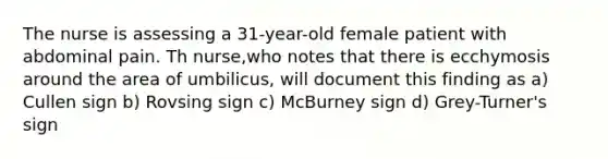 The nurse is assessing a 31-year-old female patient with abdominal pain. Th nurse,who notes that there is ecchymosis around the area of umbilicus, will document this finding as a) Cullen sign b) Rovsing sign c) McBurney sign d) Grey-Turner's sign