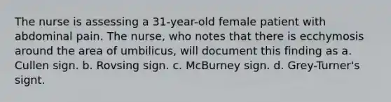 The nurse is assessing a 31-year-old female patient with abdominal pain. The nurse, who notes that there is ecchymosis around the area of umbilicus, will document this finding as a. Cullen sign. b. Rovsing sign. c. McBurney sign. d. Grey-Turner's signt.