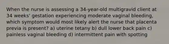 When the nurse is assessing a 34-year-old multigravid client at 34 weeks' gestation experiencing moderate vaginal bleeding, which symptom would most likely alert the nurse that placenta previa is present? a) uterine tetany b) dull lower back pain c) painless vaginal bleeding d) intermittent pain with spotting