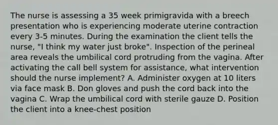 The nurse is assessing a 35 week primigravida with a breech presentation who is experiencing moderate uterine contraction every 3-5 minutes. During the examination the client tells the nurse, "I think my water just broke". Inspection of the perineal area reveals the umbilical cord protruding from the vagina. After activating the call bell system for assistance, what intervention should the nurse implement? A. Administer oxygen at 10 liters via face mask B. Don gloves and push the cord back into the vagina C. Wrap the umbilical cord with sterile gauze D. Position the client into a knee-chest position