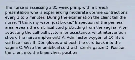 The nurse is assessing a 35-week primp with a breech presentation who is experiencing moderate uterine contractions every 3 to 5 minutes. During the examination the client tell the nurse, "I think my water just broke." Inspection of the perineal area reveals the umbilical cord protruding from the vagina. After activating the call bell system for assistance, what intervention should the nurse implement? A. Administer oxygen at 10 liters via face mask B. Don gloves and push the cord back into the vagina C. Wrap the umbilical cord with sterile gauze D. Position the client into the knee-chest position