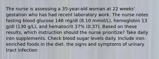 The nurse is assessing a 35-year-old woman at 22 weeks' gestation who has had recent laboratory work. The nurse notes fasting blood glucose 146 mg/dl (8.10 mmol/L), hemoglobin 13 g/dl (130 g/L), and hematocrit 37% (0.37). Based on these results, which instruction should the nurse prioritize? Take daily iron supplements. Check blood sugar levels daily. Include iron-enriched foods in the diet. the signs and symptoms of urinary tract infection