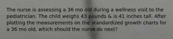 The nurse is assessing a 36 mo old during a wellness visit to the pediatrician. The child weighs 43 pounds & is 41 inches tall. After plotting the measurements on the standardized growth charts for a 36 mo old, which should the nurse do next?