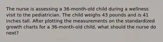 The nurse is assessing a 36-month-old child during a wellness visit to the pediatrician. The child weighs 43 pounds and is 41 inches tall. After plotting the measurements on the standardized growth charts for a 36-month-old child, what should the nurse do next?