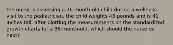 the nurse is assessing a 36-month-old child during a wellness visit to the pediatrician. the child weights 43 pounds and is 41 inches tall. after plotting the measurements on the standardized growth charts for a 36-month-old, which should the nurse do next?